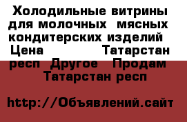 Холодильные витрины для молочных ,мясных ,кондитерских изделий › Цена ­ 20 000 - Татарстан респ. Другое » Продам   . Татарстан респ.